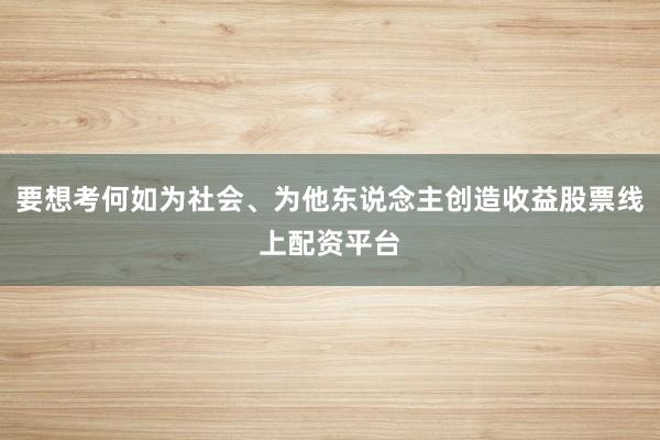 要想考何如为社会、为他东说念主创造收益股票线上配资平台