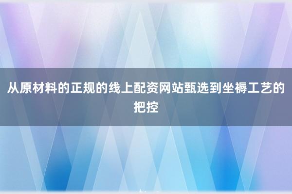 从原材料的正规的线上配资网站甄选到坐褥工艺的把控