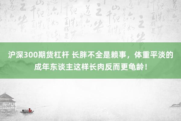 沪深300期货杠杆 长胖不全是赖事，体重平淡的成年东谈主这样长肉反而更龟龄！