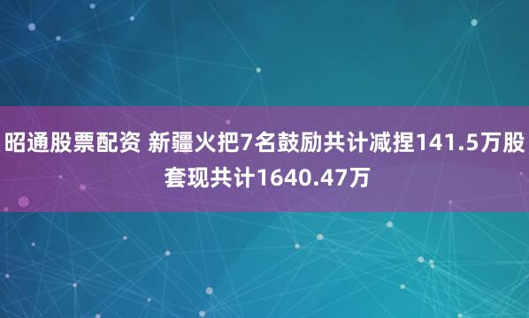 昭通股票配资 新疆火把7名鼓励共计减捏141.5万股 套现共计1640.47万
