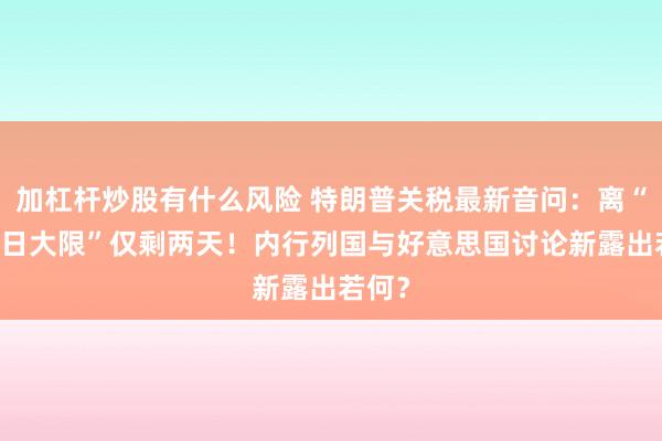 加杠杆炒股有什么风险 特朗普关税最新音问：离“7月9日大限”仅剩两天！内行列国与好意思国讨论新露出若何？