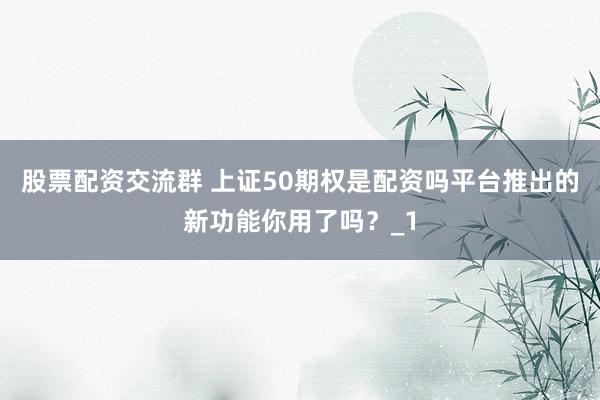 股票配资交流群 上证50期权是配资吗平台推出的新功能你用了吗？_1