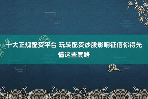 十大正规配资平台 玩转配资炒股影响征信你得先懂这些套路