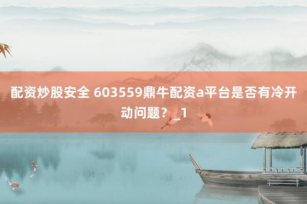 配资炒股安全 603559鼎牛配资a平台是否有冷开动问题？_1