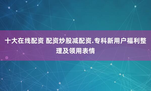 十大在线配资 配资炒股减配资.专科新用户福利整理及领用表情