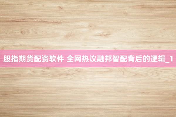 股指期货配资软件 全网热议融邦智配背后的逻辑_1