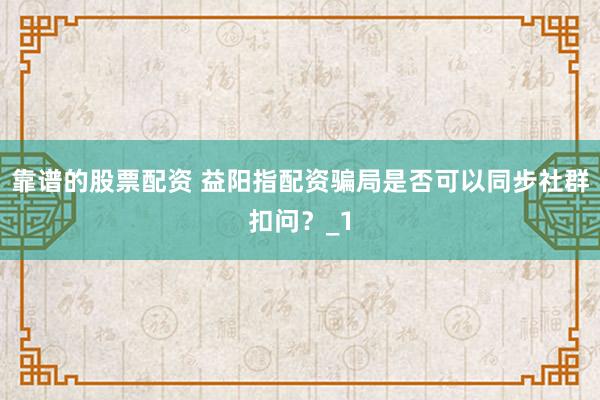 靠谱的股票配资 益阳指配资骗局是否可以同步社群扣问？_1