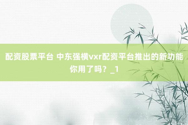 配资股票平台 中东强横vxr配资平台推出的新功能你用了吗？_1