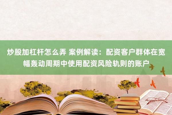 炒股加杠杆怎么弄 案例解读：配资客户群体在宽幅轰动周期中使用配资风险轨则的账户