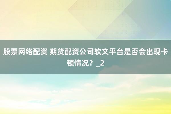 股票网络配资 期货配资公司软文平台是否会出现卡顿情况？_2