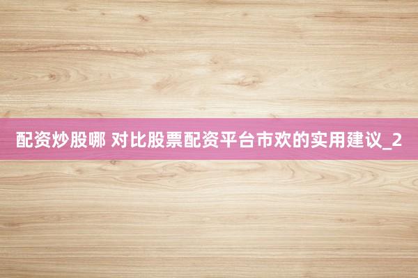 配资炒股哪 对比股票配资平台市欢的实用建议_2